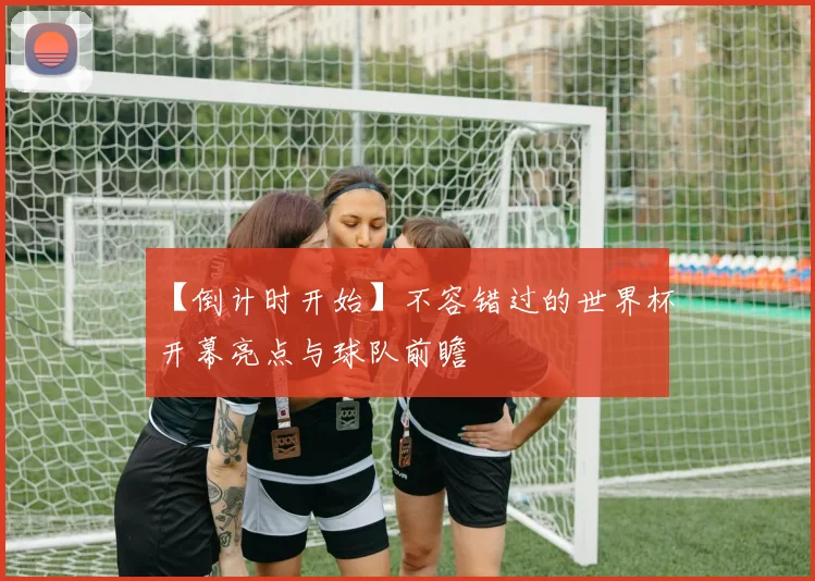 【倒计时开始】不容错过的世界杯开幕亮点与球队前瞻