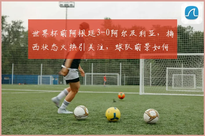 世界杯前阿根廷3-0阿尔及利亚，梅西状态火热引关注，球队前景如何？