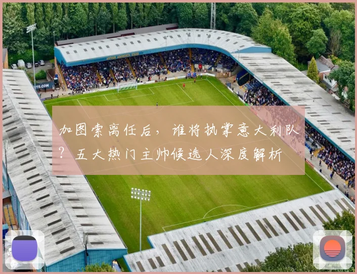 加图索离任后，谁将执掌意大利队？五大热门主帅候选人深度解析