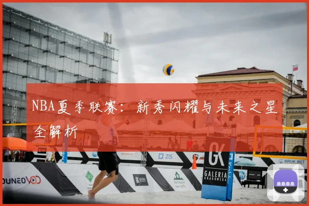 NBA夏季联赛：新秀闪耀与未来之星全解析