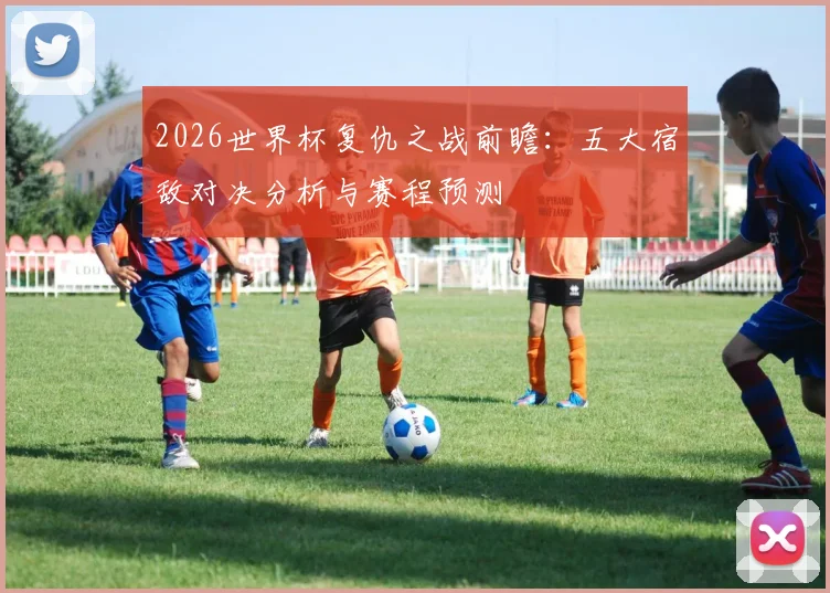 2026世界杯复仇之战前瞻:五大宿敌对决分析与赛程预测