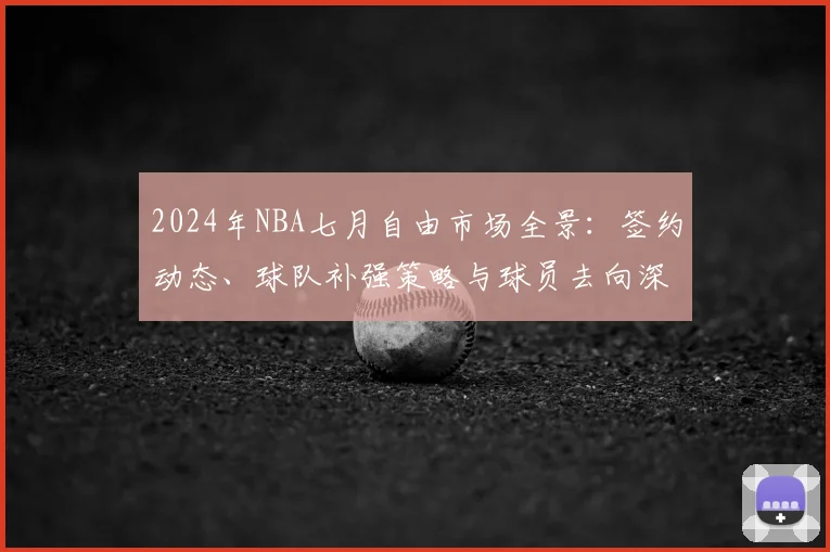 2024年NBA七月自由市场全景：签约动态、球队补强策略与球员去向深度解读