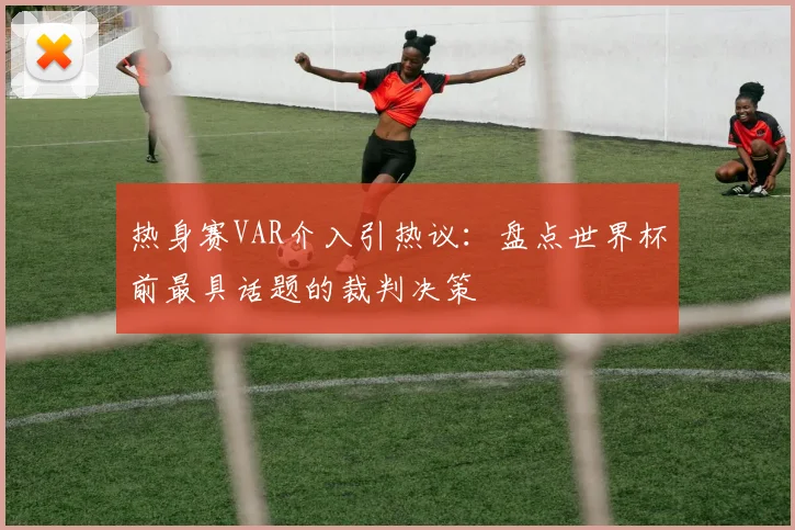 热身赛VAR介入引热议：盘点世界杯前最具话题的裁判决策