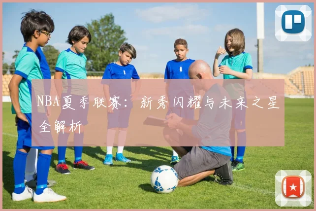 NBA夏季联赛：新秀闪耀与未来之星全解析
