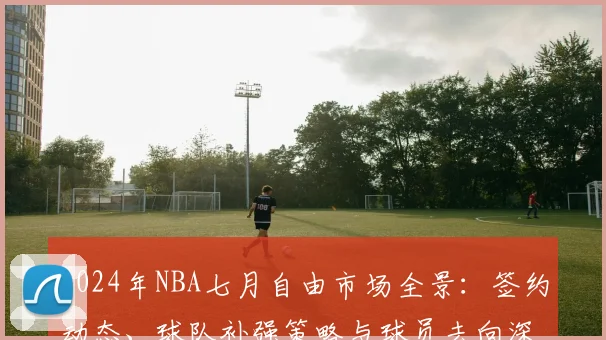 2024年NBA七月自由市场全景:签约动态、球队补强策略与球员去向深度解读