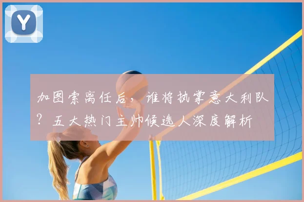 加图索离任后，谁将执掌意大利队？五大热门主帅候选人深度解析