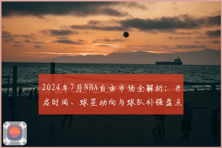 2024年7月NBA自由市场全解析：开启时间、球星动向与球队补强盘点