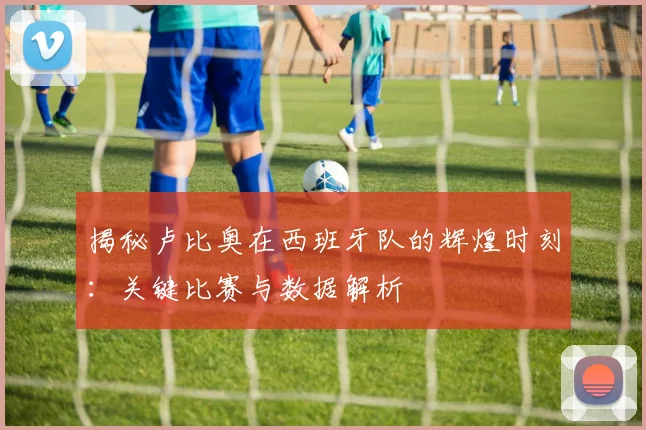 揭秘卢比奥在西班牙队的辉煌时刻：关键比赛与数据解析