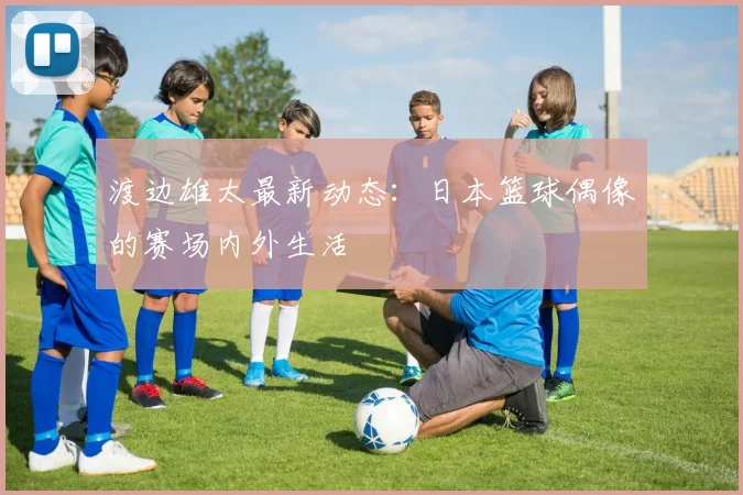 渡边雄太最新动态：日本篮球偶像的赛场内外生活