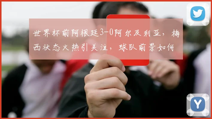 世界杯前阿根廷3-0阿尔及利亚，梅西状态火热引关注，球队前景如何？