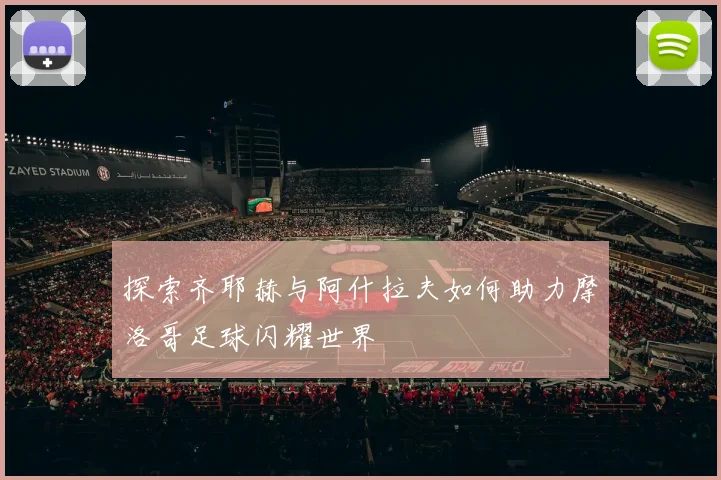 探索齐耶赫与阿什拉夫如何助力摩洛哥足球闪耀世界