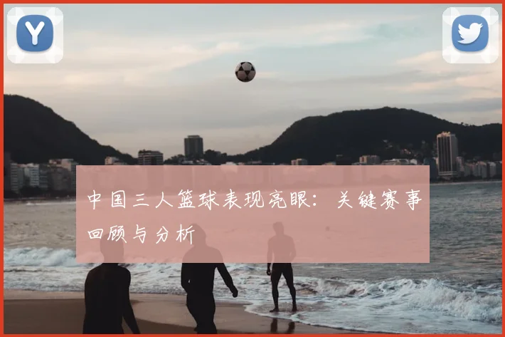 中国三人篮球表现亮眼：关键赛事回顾与分析